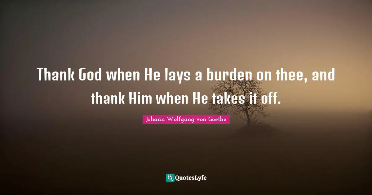Thank God when He lays a burden on thee, and thank Him when He takes it off.
