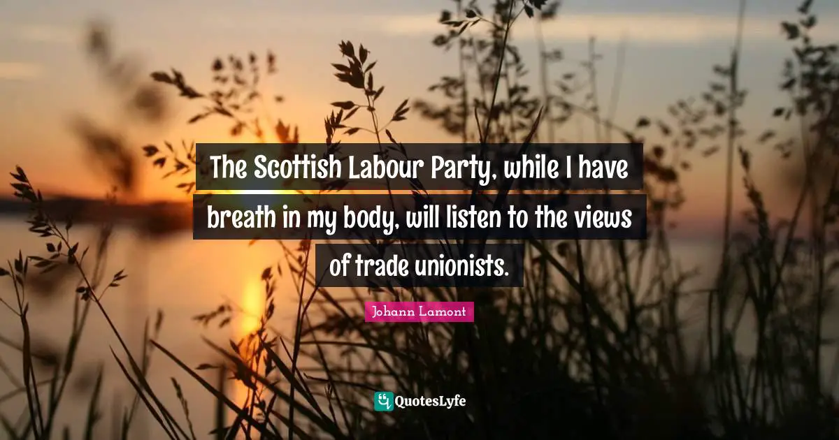 The Scottish Labour Party, while I have breath in my body, will listen to the views of trade unionists.