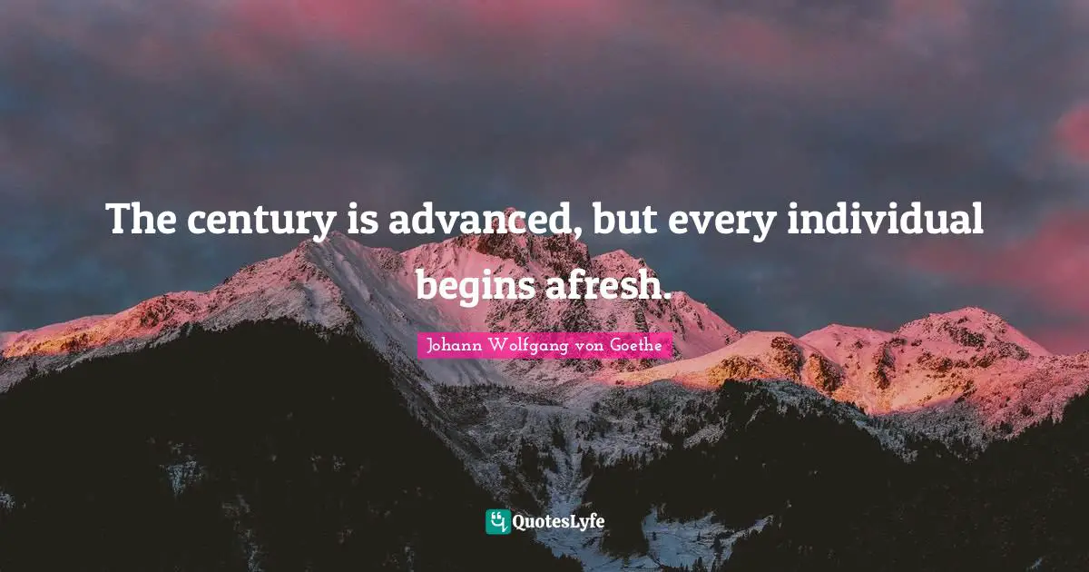 The century is advanced, but every individual begins afresh.