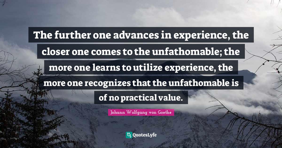 The further one advances in experience, the closer one comes to the unfathomable; the more one learns to utilize experience, the more one recognizes that the unfathomable is of no practical value.
