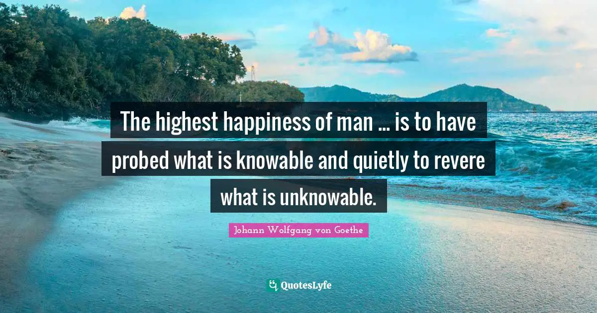 The highest happiness of man ... is to have probed what is knowable and quietly to revere what is unknowable.
