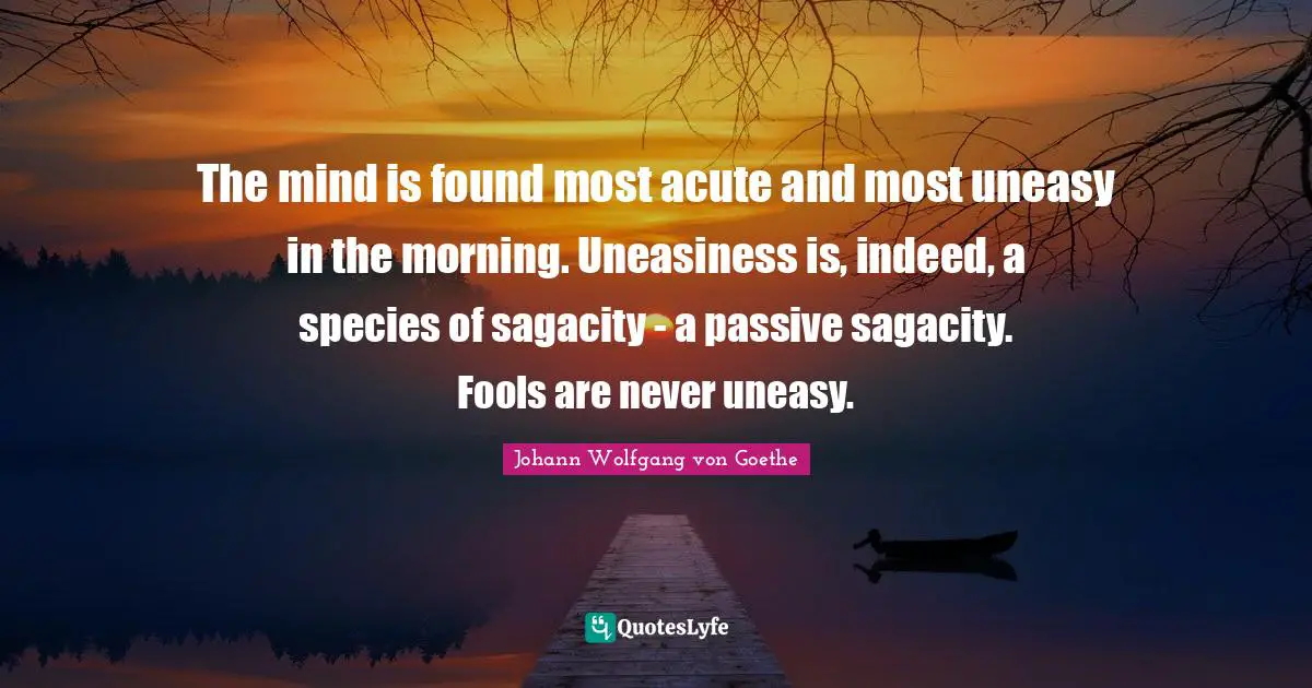 The mind is found most acute and most uneasy in the morning. Uneasiness is, indeed, a species of sagacity - a passive sagacity. Fools are never uneasy.