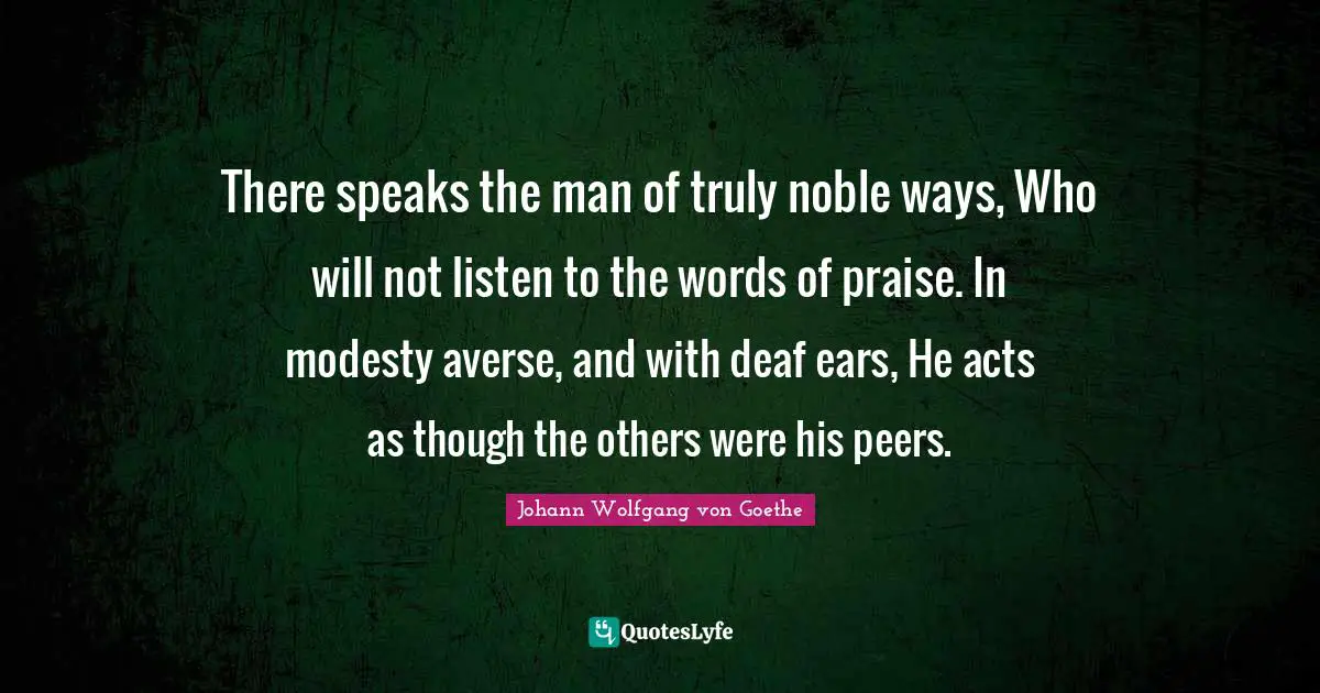 There speaks the man of truly noble ways, Who will not listen to the words of praise. In modesty averse, and with deaf ears, He acts as though the others were his peers.