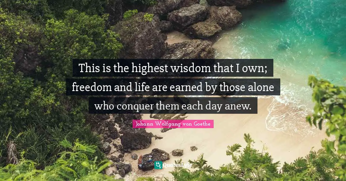 This is the highest wisdom that I own; freedom and life are earned by those alone who conquer them each day anew.