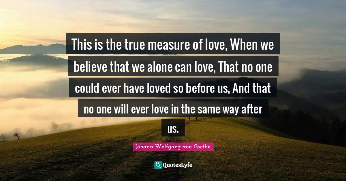 This is the true measure of love, When we believe that we alone can love, That no one could ever have loved so before us, And that no one will ever love in the same way after us.