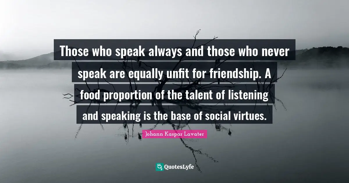 Those who speak always and those who never speak are equally unfit for friendship. A food proportion of the talent of listening and speaking is the base of social virtues.