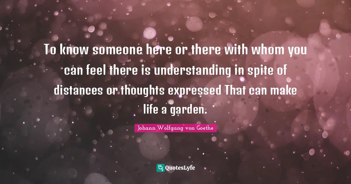 To know someone here or there with whom you can feel there is understanding in spite of distances or thoughts expressed That can make life a garden.