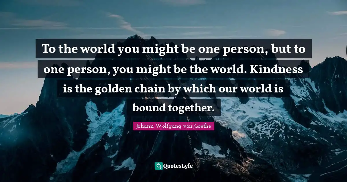 To the world you might be one person, but to one person, you might be the world. Kindness is the golden chain by which our world is bound together.