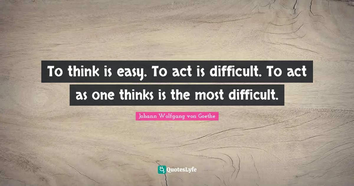 To think is easy. To act is difficult. To act as one thinks is the most difficult.