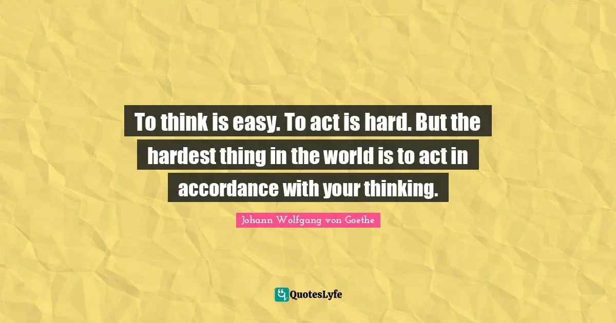Hardest Quotes: "To think is easy. To act is hard. But the hardest thing in the world is to act in accordance with your thinking."