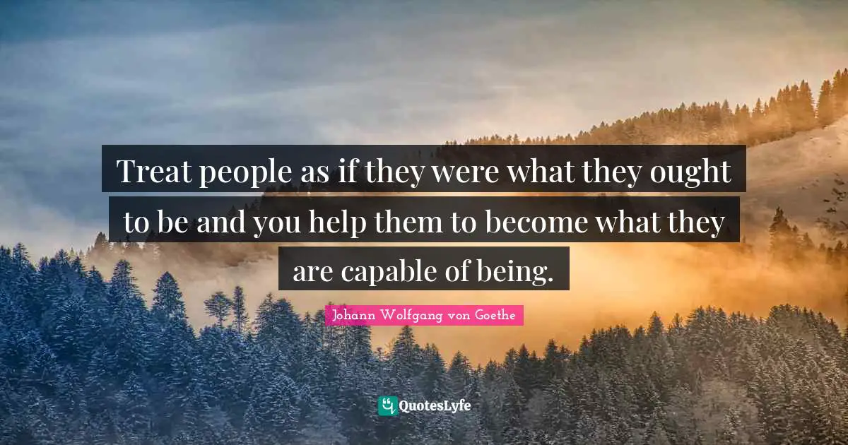 Treat people as if they were what they ought to be and you help them to become what they are capable of being.