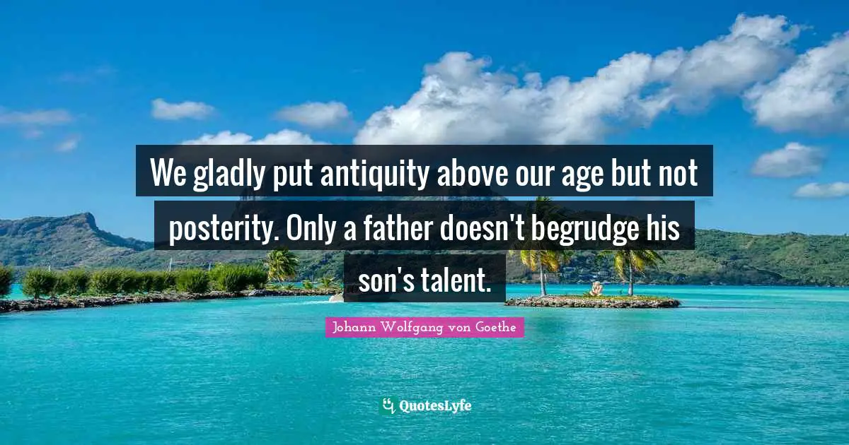 We gladly put antiquity above our age but not posterity. Only a father doesn't begrudge his son's talent.