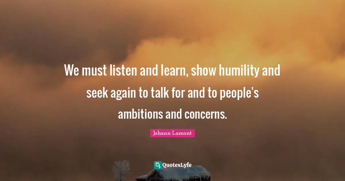 We must listen and learn, show humility and seek again to talk for and to people's ambitions and concerns.