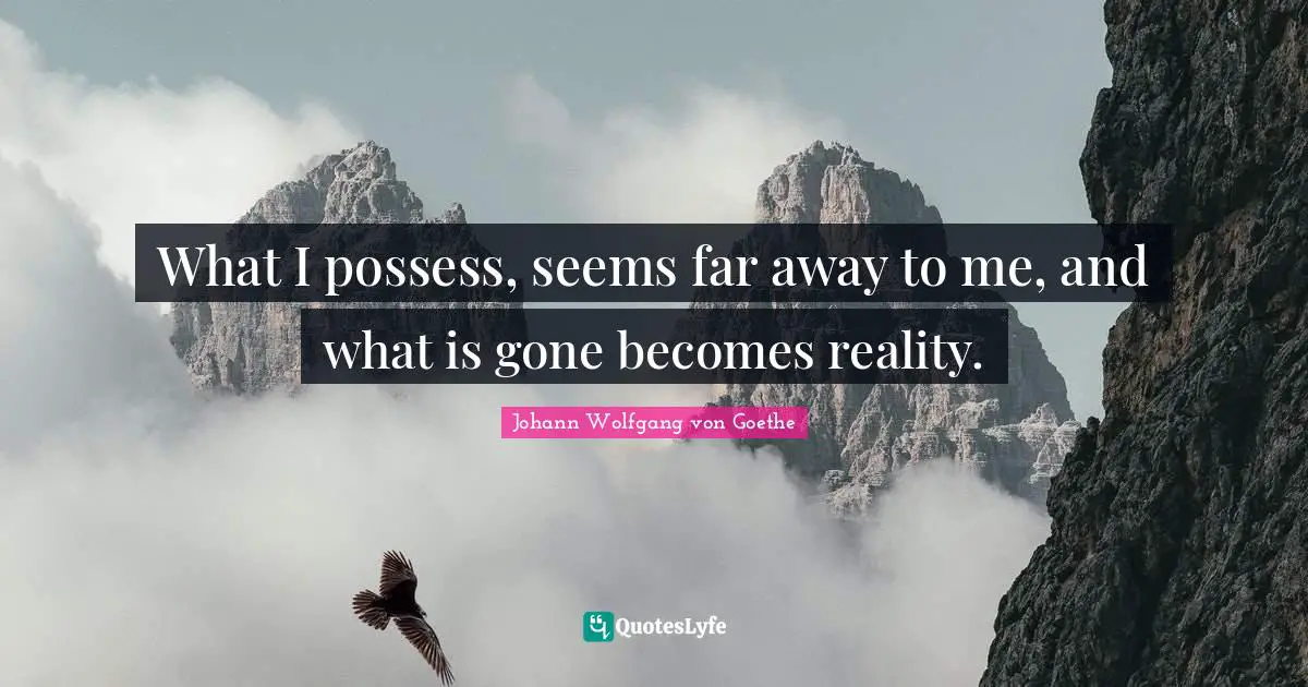 What I possess, seems far away to me, and what is gone becomes reality.