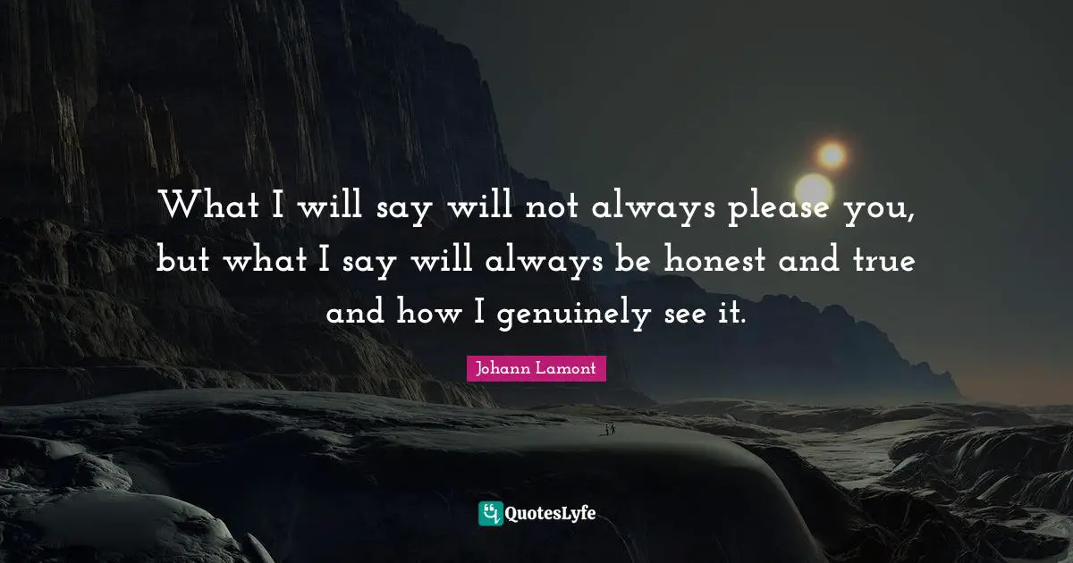 What I will say will not always please you, but what I say will always be honest and true and how I genuinely see it.