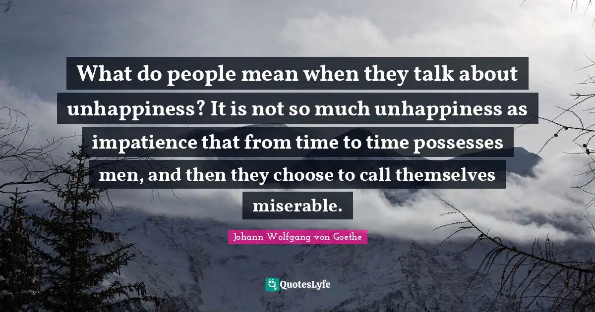 What do people mean when they talk about unhappiness? It is not so much unhappiness as impatience that from time to time possesses men, and then they choose to call themselves miserable.