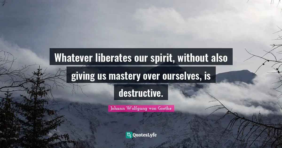 Whatever liberates our spirit, without also giving us mastery over ourselves, is destructive.
