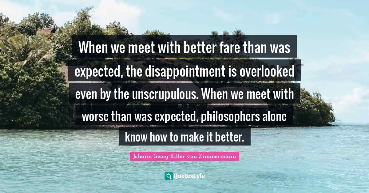 When we meet with better fare than was expected, the disappointment is overlooked even by the unscrupulous. When we meet with worse than was expected, philosophers alone know how to make it better.