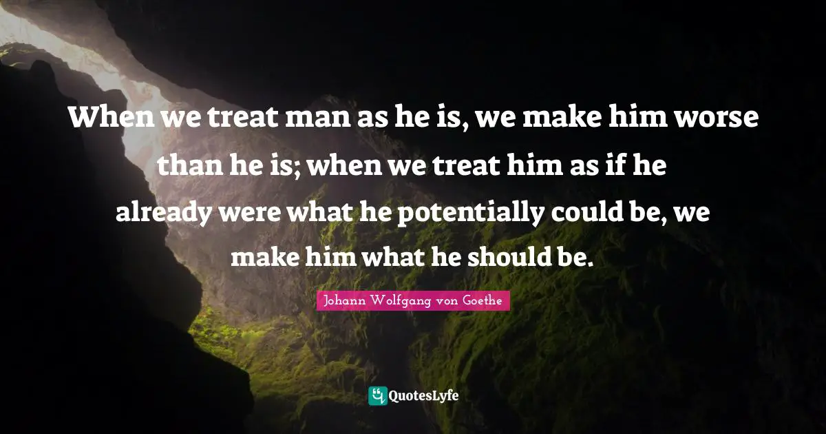 When we treat man as he is, we make him worse than he is; when we treat him as if he already were what he potentially could be, we make him what he should be.