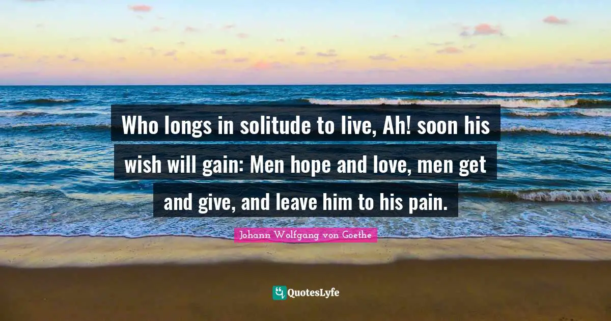 Who longs in solitude to live, Ah! soon his wish will gain: Men hope and love, men get and give, and leave him to his pain.