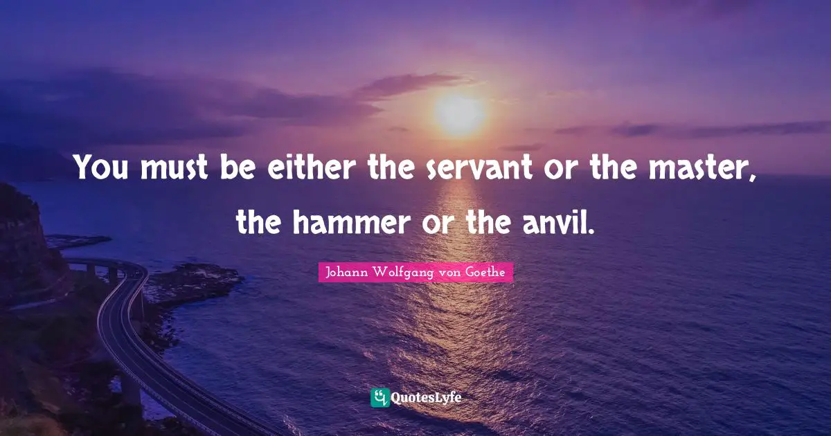 You must be either the servant or the master, the hammer or the anvil.