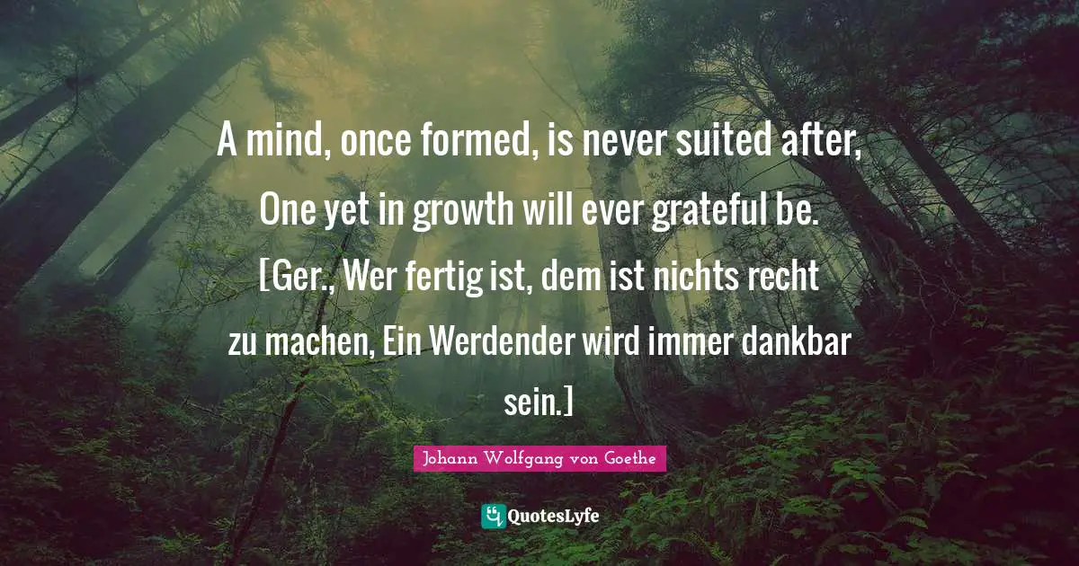 A mind, once formed, is never suited after, One yet in growth will ever grateful be. [Ger., Wer fertig ist, dem ist nichts recht zu machen, Ein Werdender wird immer dankbar sein.]