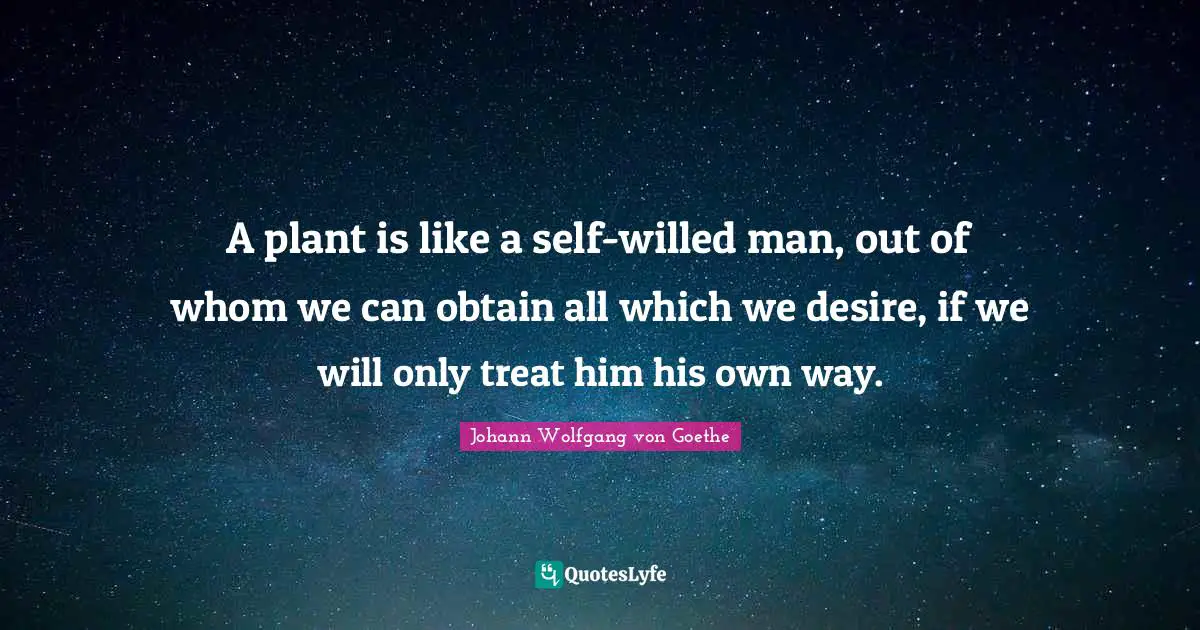 A plant is like a self-willed man, out of whom we can obtain all which we desire, if we will only treat him his own way.