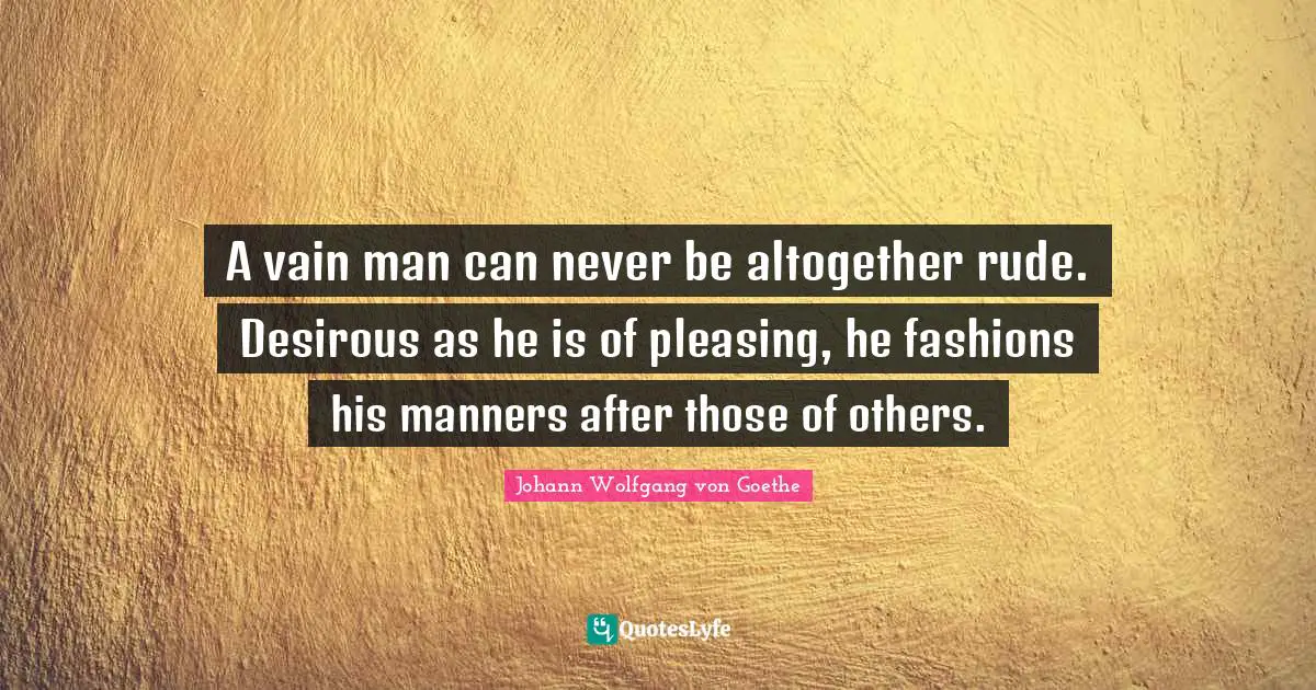 A vain man can never be altogether rude. Desirous as he is of pleasing, he fashions his manners after those of others.