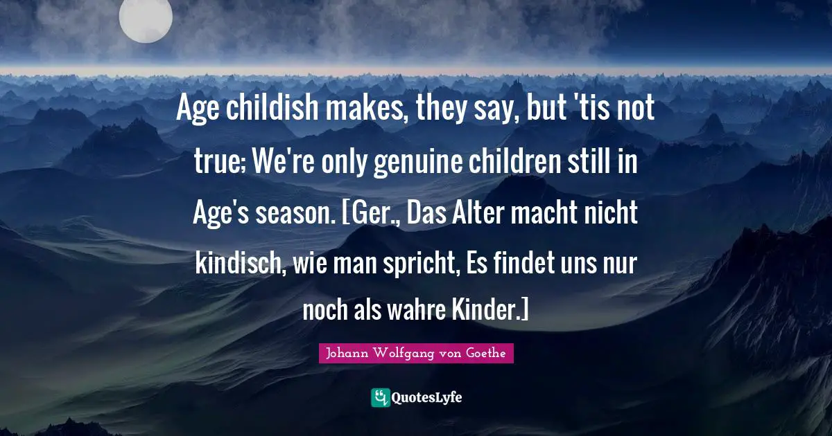 Age childish makes, they say, but 'tis not true; We're only genuine children still in Age's season. [Ger., Das Alter macht nicht kindisch, wie man spricht, Es findet uns nur noch als wahre Kinder.]