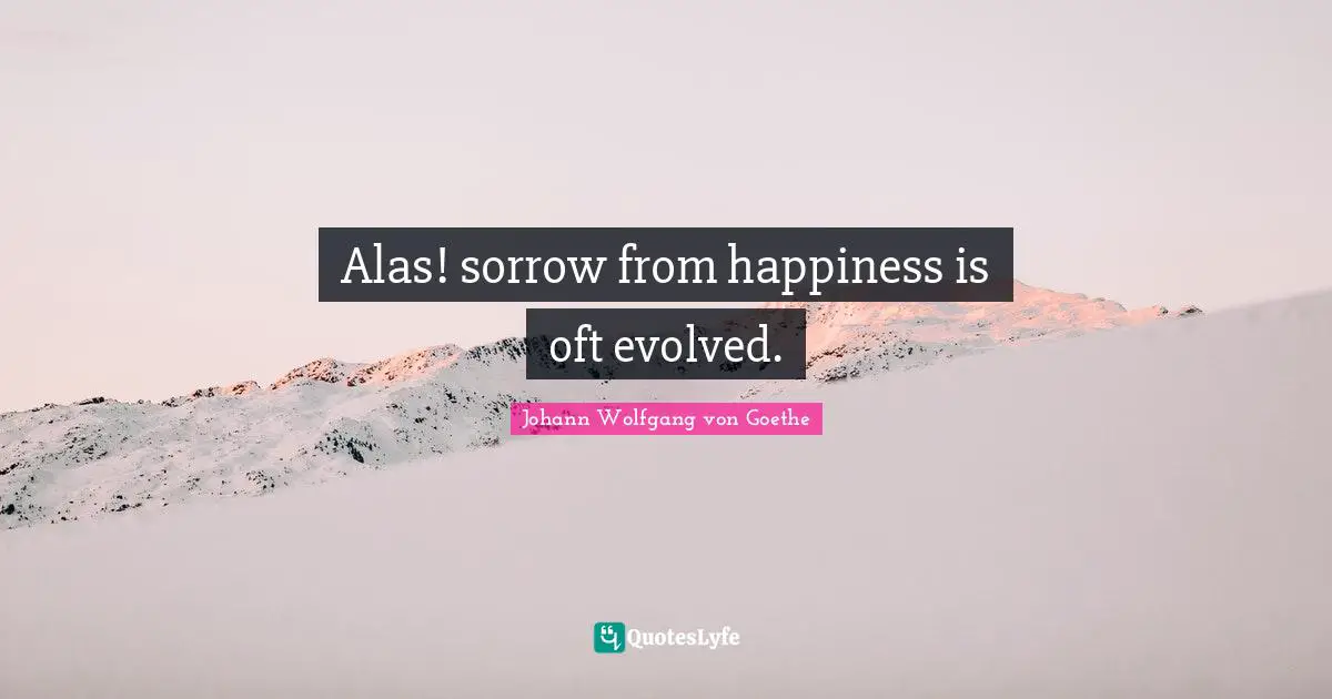 Alas! sorrow from happiness is oft evolved.