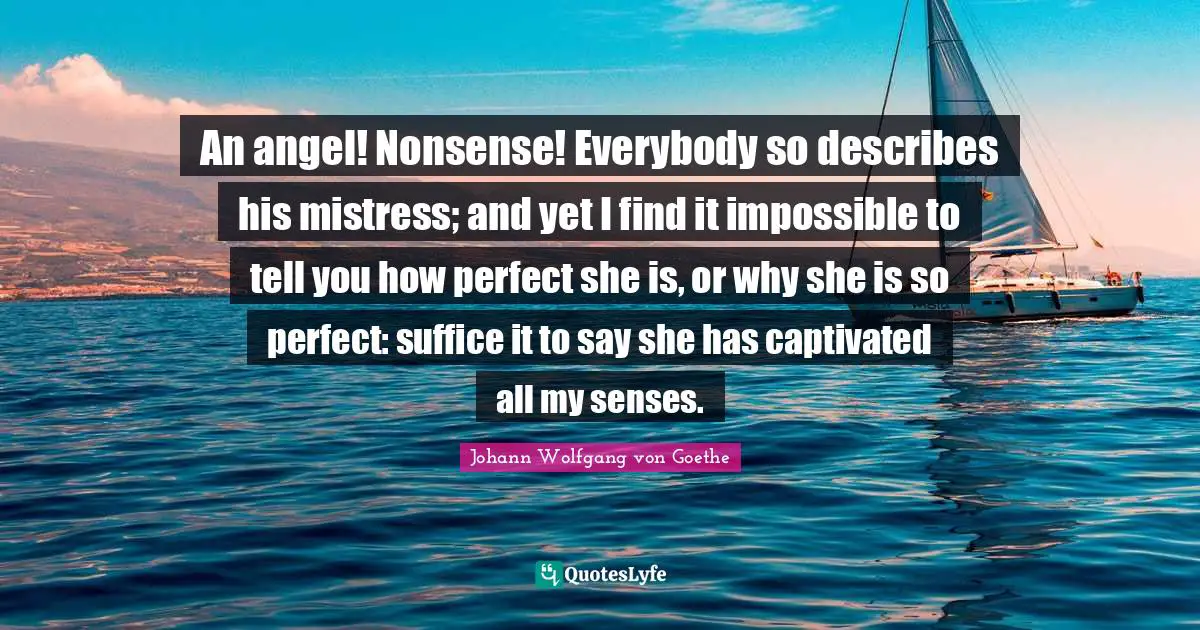 An angel! Nonsense! Everybody so describes his mistress; and yet I find it impossible to tell you how perfect she is, or why she is so perfect: suffice it to say she has captivated all my senses.