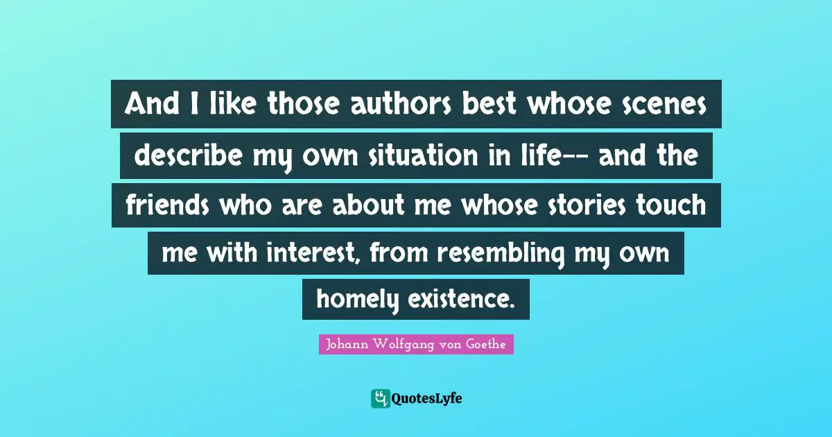 And I like those authors best whose scenes describe my own situation in life-- and the friends who are about me whose stories touch me with interest, from resembling my own homely existence.
