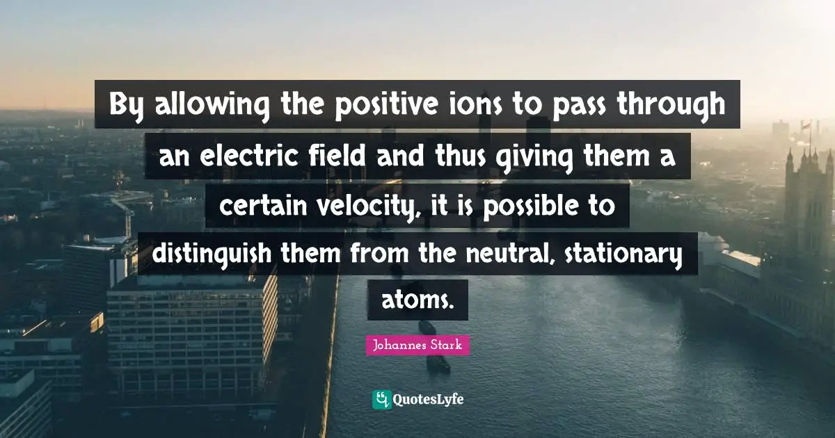 Electric Quotes: "By allowing the positive ions to pass through an electric field and thus giving them a certain velocity, it is possible to distinguish them from the neutral, stationary atoms."
