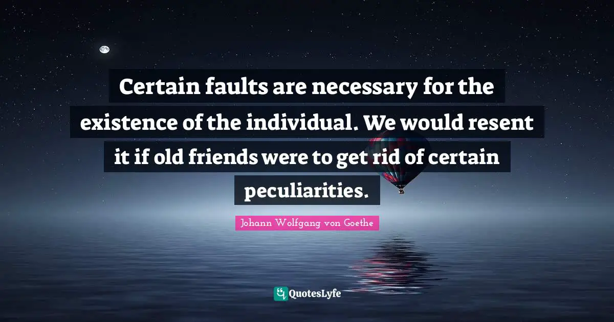 Certain faults are necessary for the existence of the individual. We would resent it if old friends were to get rid of certain peculiarities.