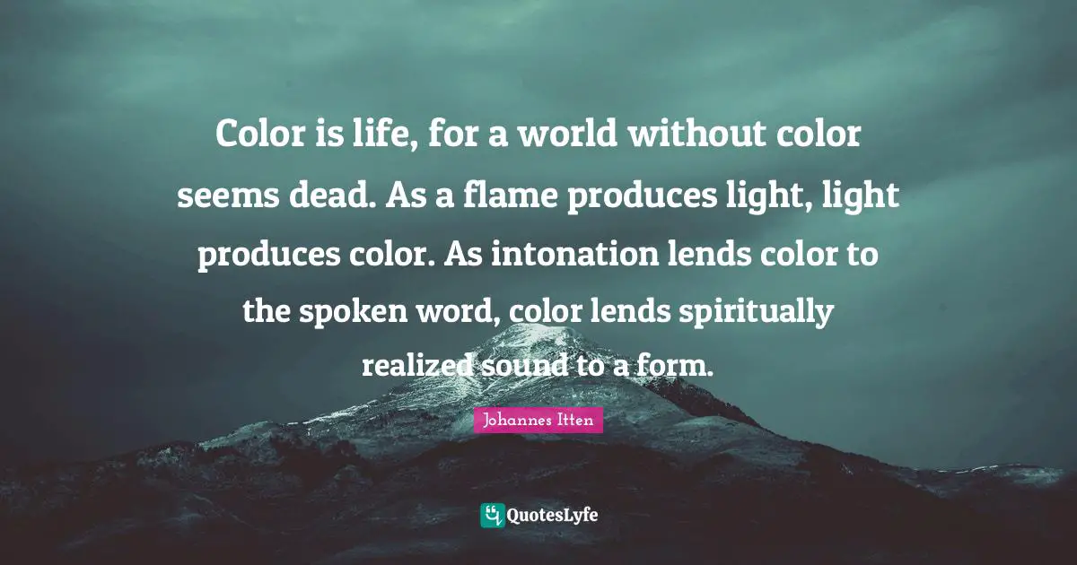 Color is life, for a world without color seems dead. As a flame produces light, light produces color. As intonation lends color to the spoken word, color lends spiritually realized sound to a form.