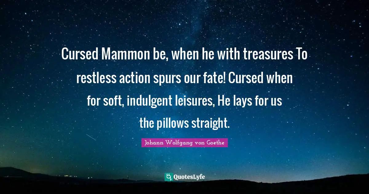 Cursed Mammon be, when he with treasures To restless action spurs our fate! Cursed when for soft, indulgent leisures, He lays for us the pillows straight.