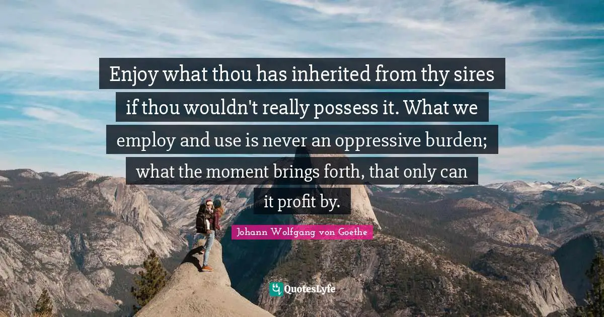 Enjoy what thou has inherited from thy sires if thou wouldn't really possess it. What we employ and use is never an oppressive burden; what the moment brings forth, that only can it profit by.