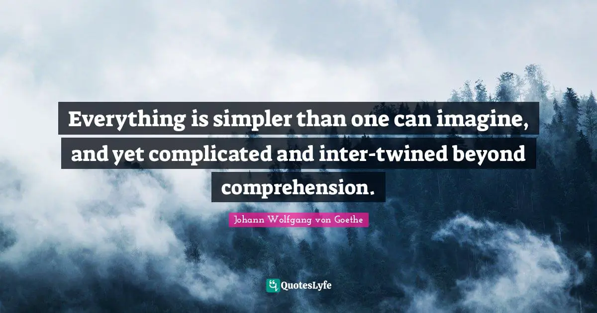 Everything is simpler than one can imagine, and yet complicated and inter-twined beyond comprehension.