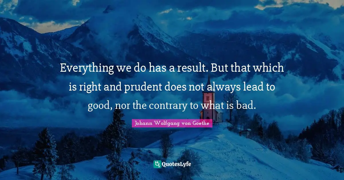 Everything we do has a result. But that which is right and prudent does not always lead to good, nor the contrary to what is bad.