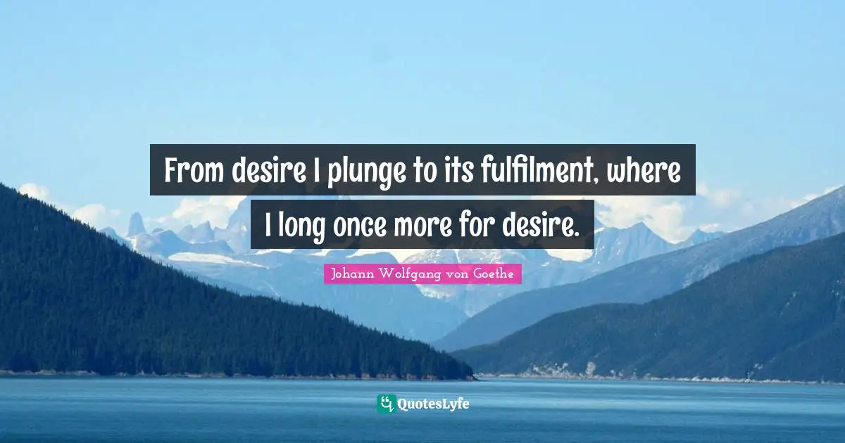 From desire I plunge to its fulfilment, where I long once more for desire.