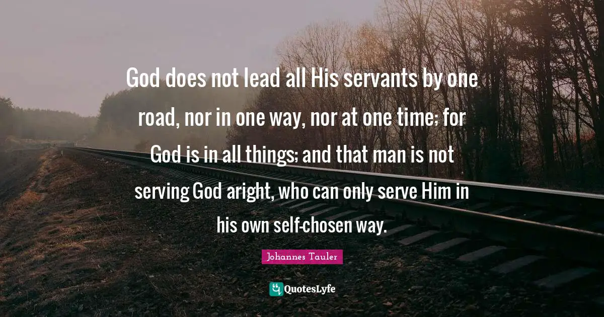 God does not lead all His servants by one road, nor in one way, nor at one time; for God is in all things; and that man is not serving God aright, who can only serve Him in his own self-chosen way.