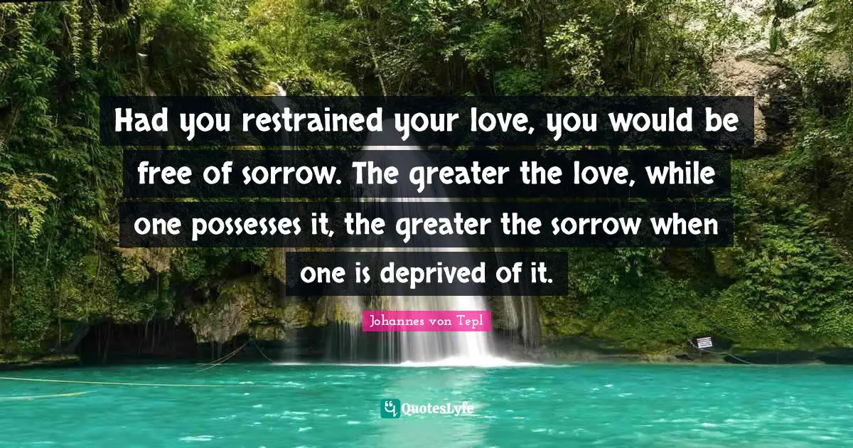 Had you restrained your love, you would be free of sorrow. The greater the love, while one possesses it, the greater the sorrow when one is deprived of it.