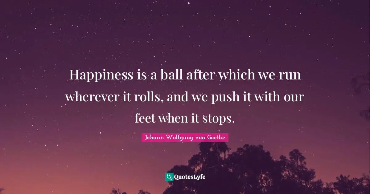 Happiness is a ball after which we run wherever it rolls, and we push it with our feet when it stops.