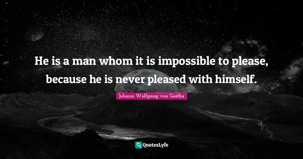 He is a man whom it is impossible to please, because he is never pleased with himself.