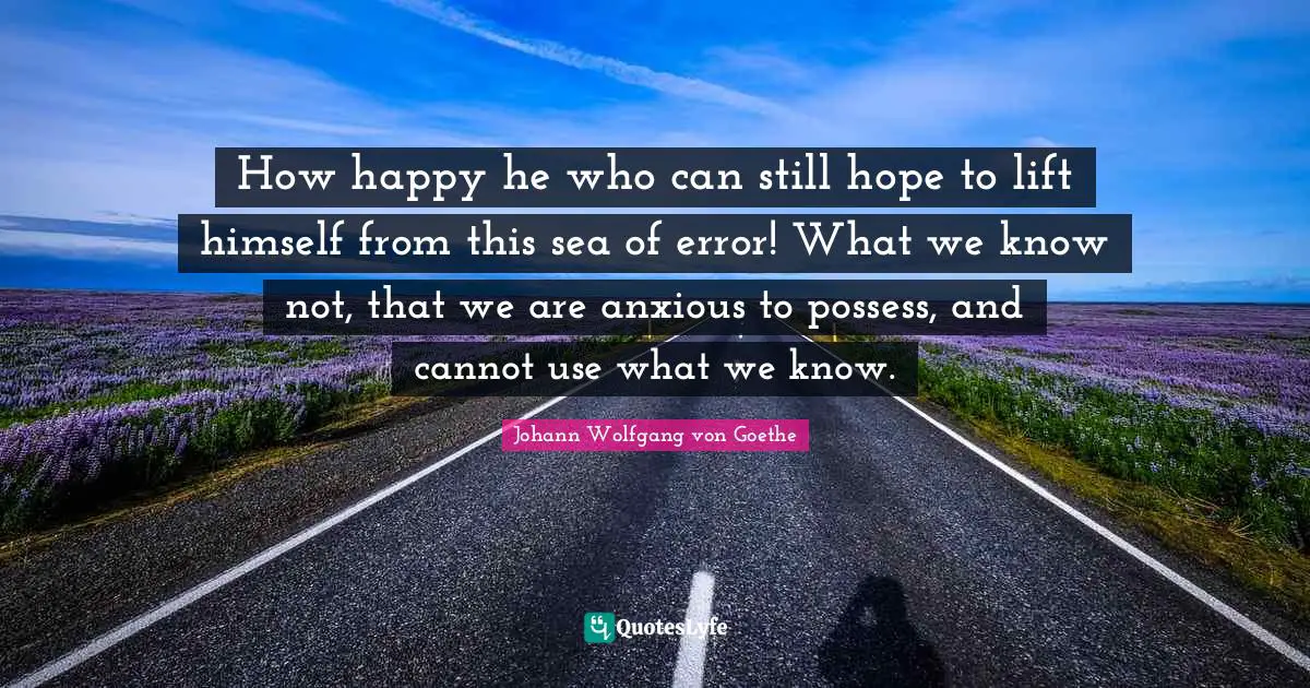 How happy he who can still hope to lift himself from this sea of error! What we know not, that we are anxious to possess, and cannot use what we know.