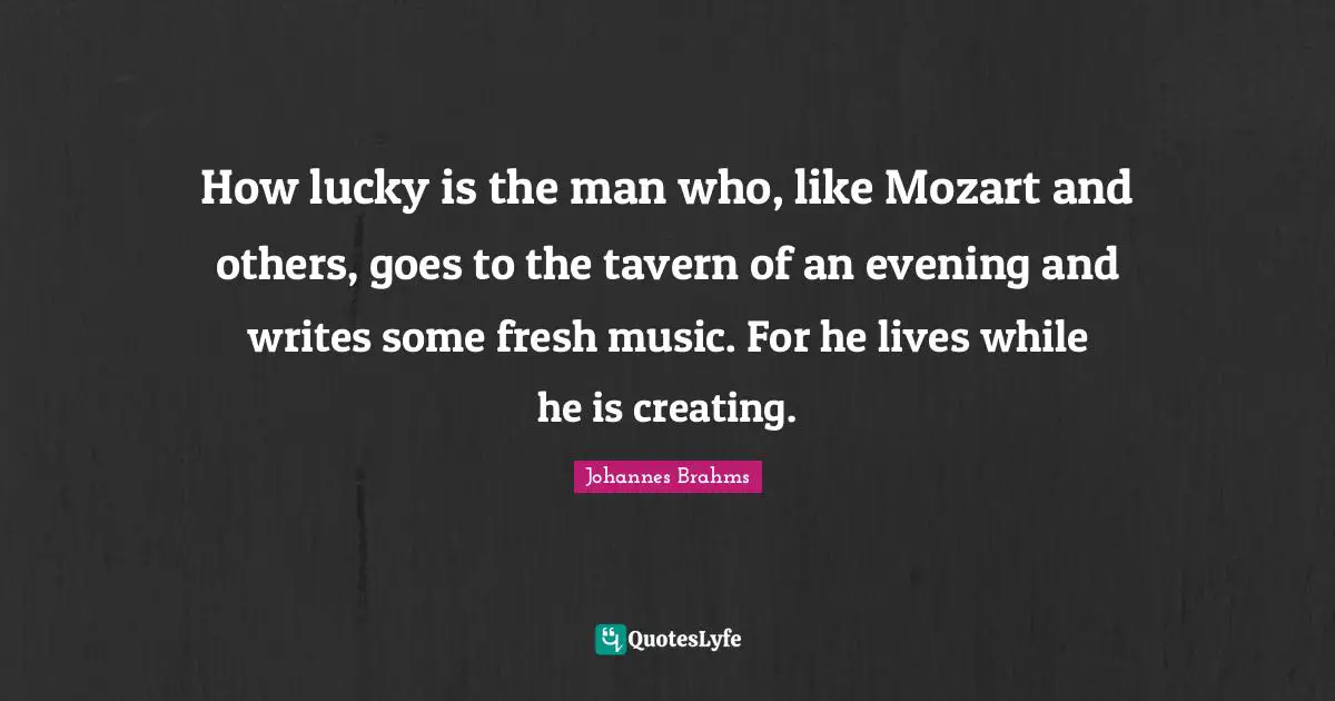 Creating Music Quotes: "How lucky is the man who, like Mozart and others, goes to the tavern of an evening and writes some fresh music. For he lives while he is creating."