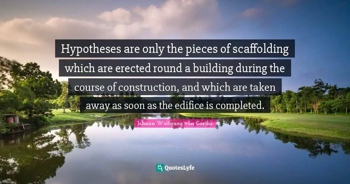 Hypotheses are only the pieces of scaffolding which are erected round a building during the course of construction, and which are taken away as soon as the edifice is completed.