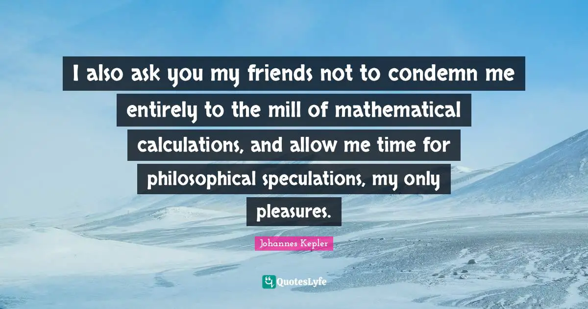 Calculations Quotes: "I also ask you my friends not to condemn me entirely to the mill of mathematical calculations, and allow me time for philosophical speculations, my only pleasures."