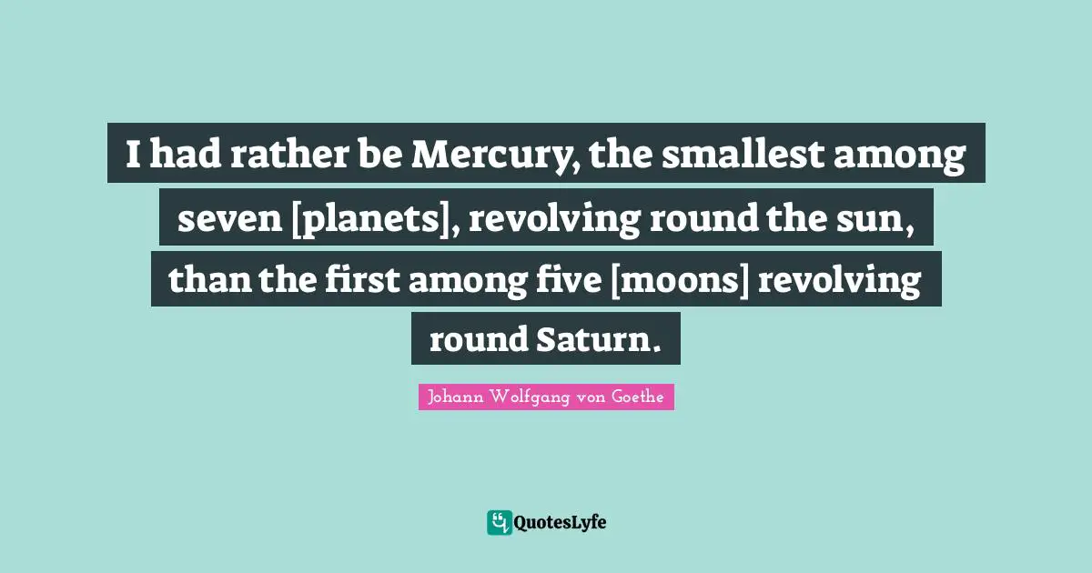 I had rather be Mercury, the smallest among seven [planets], revolving round the sun, than the first among five [moons] revolving round Saturn.