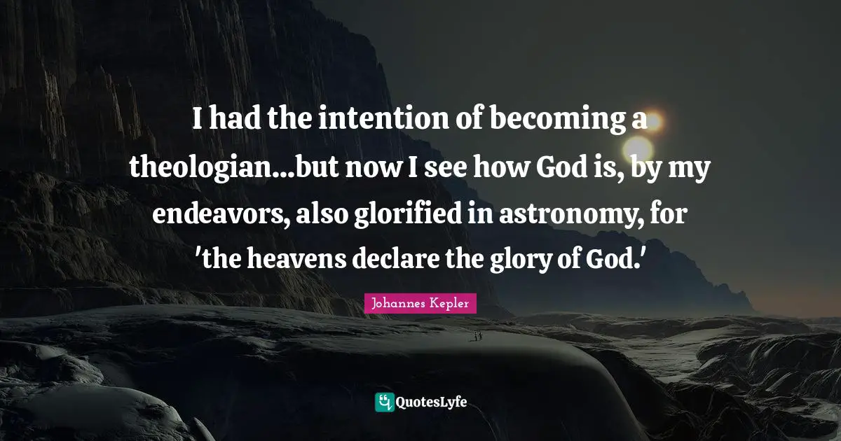 Johannes Kepler Quotes: "I had the intention of becoming a theologian...but now I see how God is, by my endeavors, also glorified in astronomy, for 'the heavens declare the glory of God.'"